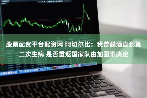 股票配资平台配资网 阿切尔比：我曾酗酒直到第二次生病 是否重返国家队由加图索决定