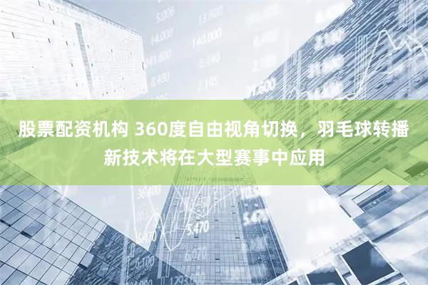 股票配资机构 360度自由视角切换，羽毛球转播新技术将在大型赛事中应用