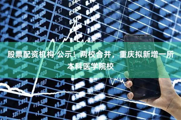 股票配资机构 公示！两校合并，重庆拟新增一所本科医学院校