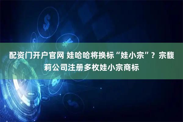 配资门开户官网 娃哈哈将换标“娃小宗”？宗馥莉公司注册多枚娃小宗商标
