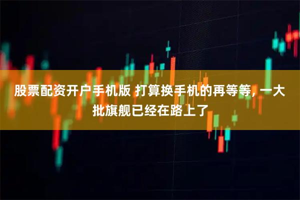 股票配资开户手机版 打算换手机的再等等, 一大批旗舰已经在路上了