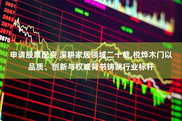 申请股票配资 深耕家居领域二十载,棁烨木门以品质、创新与权威背书铸就行业标杆