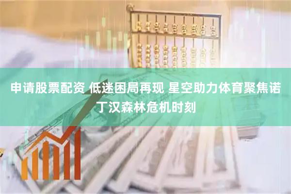 申请股票配资 低迷困局再现 星空助力体育聚焦诺丁汉森林危机时刻