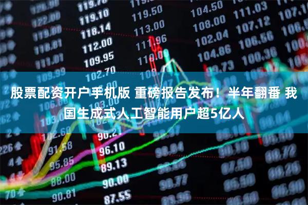 股票配资开户手机版 重磅报告发布！半年翻番 我国生成式人工智能用户超5亿人