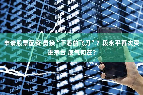 申请股票配资 勇接“下落的飞刀”？段永平再次买进茅台 底气何在？