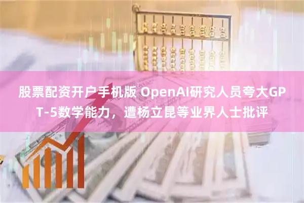 股票配资开户手机版 OpenAI研究人员夸大GPT-5数学能力,遭杨立昆等业界人士批评