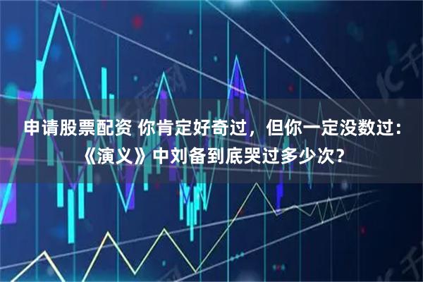 申请股票配资 你肯定好奇过,但你一定没数过:《演义》中刘备到底哭过多少次?