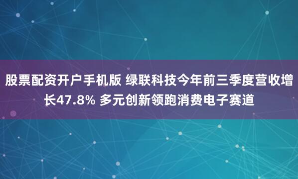股票配资开户手机版 绿联科技今年前三季度营收增长47.8% 多元创新领跑消费电子赛道