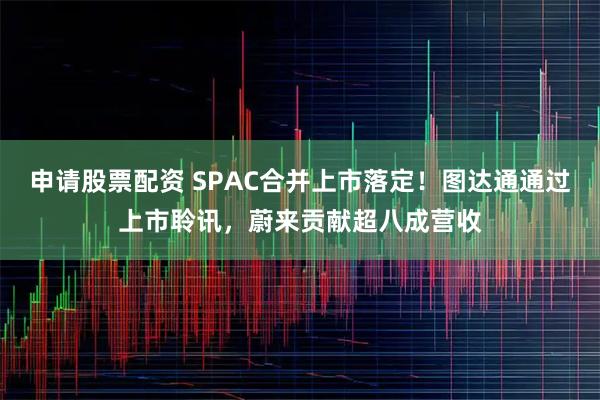 申请股票配资 SPAC合并上市落定!图达通通过上市聆讯,蔚来贡献超八成营收