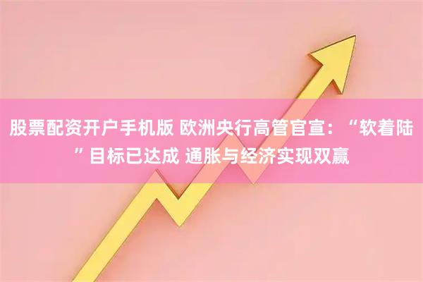股票配资开户手机版 欧洲央行高管官宣:“软着陆”目标已达成 通胀与经济实现双赢