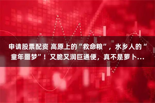 申请股票配资 高原上的“救命粮”,水乡人的“童年噩梦”!又脆又润巨通便,真不是萝卜…