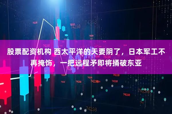 股票配资机构 西太平洋的天要阴了，日本军工不再掩饰，一把远程矛即将捅破东亚