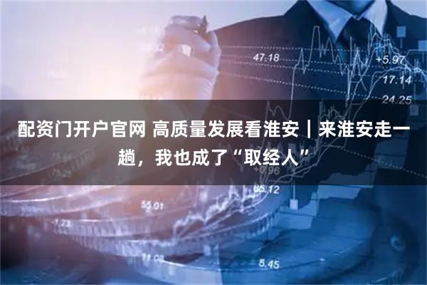 配资门开户官网 高质量发展看淮安｜来淮安走一趟，我也成了“取经人”