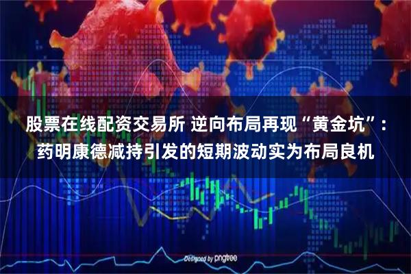 股票在线配资交易所 逆向布局再现“黄金坑”：药明康德减持引发的短期波动实为布局良机