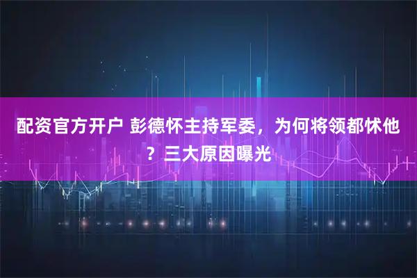 配资官方开户 彭德怀主持军委,为何将领都怵他?三大原因曝光