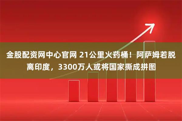 金股配资网中心官网 21公里火药桶!阿萨姆若脱离印度,3300万人或将国家撕成拼图