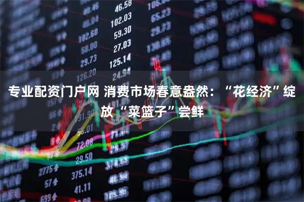 专业配资门户网 消费市场春意盎然：“花经济”绽放 “菜篮子”尝鲜