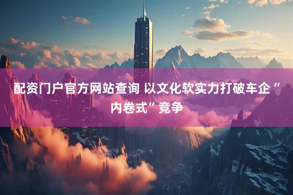 配资门户官方网站查询 以文化软实力打破车企“内卷式”竞争