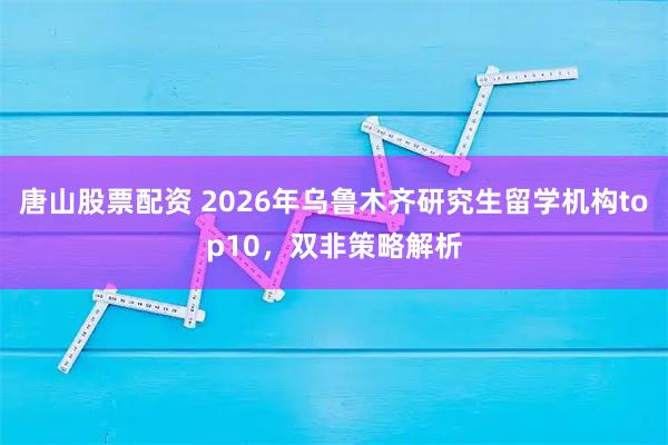 唐山股票配资 2026年乌鲁木齐研究生留学机构top10，双非策略解析