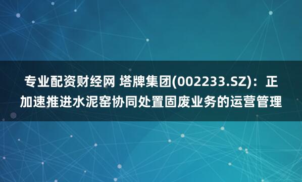 专业配资财经网 塔牌集团(002233.SZ)：正加速推进水泥窑协同处置固废业务的运营管理
