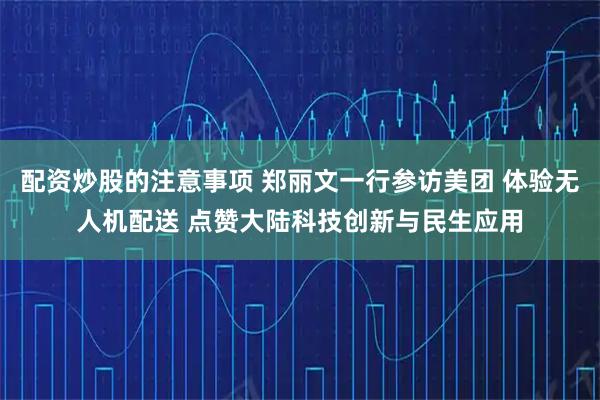 配资炒股的注意事项 郑丽文一行参访美团 体验无人机配送 点赞大陆科技创新与民生应用