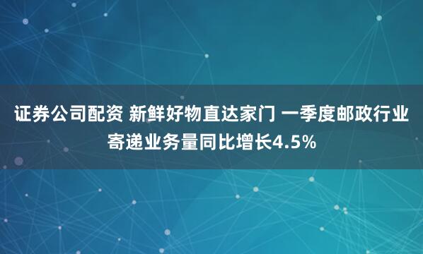 证券公司配资 新鲜好物直达家门 一季度邮政行业寄递业务量同比增长4.5%