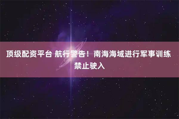 顶级配资平台 航行警告！南海海域进行军事训练 禁止驶入