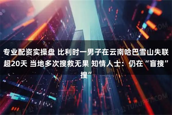 专业配资实操盘 比利时一男子在云南哈巴雪山失联超20天 当地多次搜救无果 知情人士：仍在“盲搜”