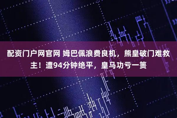 配资门户网官网 姆巴佩浪费良机，熊皇破门难救主！遭94分钟绝平，皇马功亏一篑