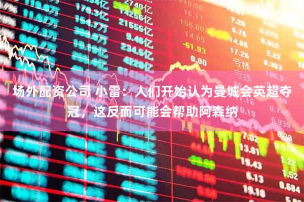 场外配资公司 小雷：人们开始认为曼城会英超夺冠，这反而可能会帮助阿森纳