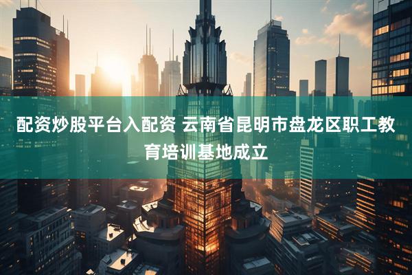 配资炒股平台入配资 云南省昆明市盘龙区职工教育培训基地成立
