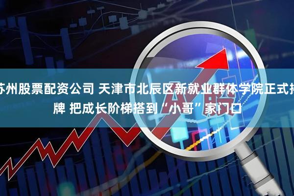 苏州股票配资公司 天津市北辰区新就业群体学院正式揭牌 把成长阶梯搭到“小哥”家门口