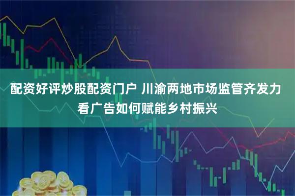 配资好评炒股配资门户 川渝两地市场监管齐发力 看广告如何赋能乡村振兴