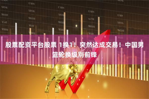 股票配资平台股票 1换1！突然达成交易！中国男篮轮换级别前锋
