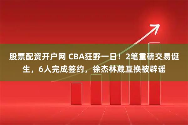 股票配资开户网 CBA狂野一日！2笔重磅交易诞生，6人完成签约，徐杰林葳互换被辟谣