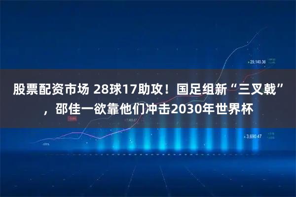 股票配资市场 28球17助攻！国足组新“三叉戟”，邵佳一欲靠他们冲击2030年世界杯