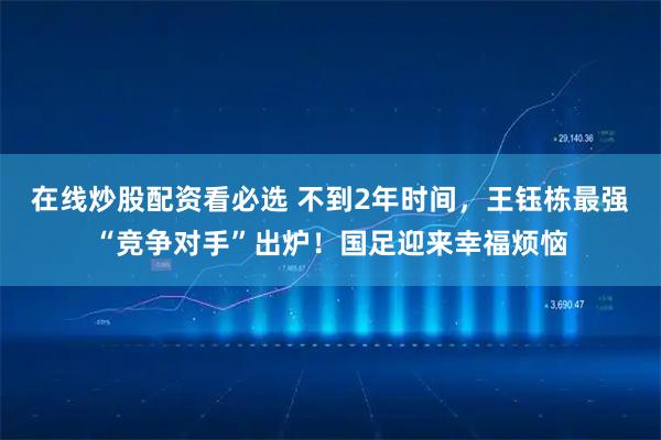 在线炒股配资看必选 不到2年时间，王钰栋最强“竞争对手”出炉！国足迎来幸福烦恼